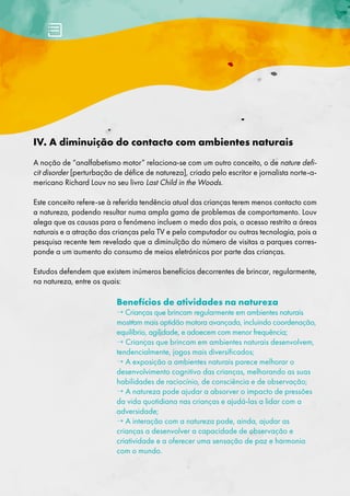 IV. A diminuição do contacto com ambientes naturais
A noção de “analfabetismo motor” relaciona-se com um outro conceito, o de nature defi-
cit disorder [perturbação de défice de natureza], criado pelo escritor e jornalista norte-a-
mericano Richard Louv no seu livro Last Child in the Woods.
Este conceito refere-se à referida tendência atual das crianças terem menos contacto com
a natureza, podendo resultar numa ampla gama de problemas de comportamento. Louv
alega que as causas para o fenómeno incluem o medo dos pais, o acesso restrito a áreas
naturais e a atração das crianças pela TV e pelo computador ou outras tecnologia, pois a
pesquisa recente tem revelado que a diminuição do número de visitas a parques corres-
ponde a um aumento do consumo de meios eletrónicos por parte das crianças.
Estudos defendem que existem inúmeros benefícios decorrentes de brincar, regularmente,
na natureza, entre os quais:
Benefícios de atividades na natureza
→ Crianças que brincam regularmente em ambientes naturais
mostram mais aptidão motora avançada, incluindo coordenação,
equilíbrio, agilidade, e adoecem com menor frequência;
→ Crianças que brincam em ambientes naturais desenvolvem,
tendencialmente, jogos mais diversificados;
→ A exposição a ambientes naturais parece melhorar o
desenvolvimento cognitivo das crianças, melhorando as suas
habilidades de raciocínio, de consciência e de observação;
→ A natureza pode ajudar a absorver o impacto de pressões
da vida quotidiana nas crianças e ajudá-las a lidar com a
adversidade;
→ A interação com a natureza pode, ainda, ajudar as
crianças a desenvolver a capacidade de observação e
criatividade e a oferecer uma sensação de paz e harmonia
com o mundo.
 