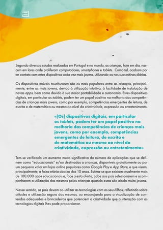 Segundo diversos estudos realizados em Portugal e no mundo, as crianças, hoje em dia, nas-
cem em lares onde proliferam computadores, smartphones e tablets. Como tal, acabam por
ter contato com estes dispositivos cada vez mais jovens, utilizando-os nas suas rotinas diárias.
Os dispositivos móveis touchscreen são os mais populares entre as crianças, principal-
mente, entre as mais jovens, devido à utilização intuitiva, à facilidade de instalação de
novas apps, bem como devido à sua maior portabilidade e autonomia. Estes dispositivos
digitais, em particular os tablets, podem ter um papel positivo na melhoria das competên-
cias de crianças mais jovens, como por exemplo, competências emergentes de leitura, de
escrita e de matemática ou mesmo ao nível da criatividade, expressão ou entretenimento.
«[Os] dispositivos digitais, em particular
os tablets, podem ter um papel positivo na
melhoria das competências de crianças mais
jovens, como por exemplo, competências
emergentes de leitura, de escrita e
de matemática ou mesmo ao nível da
criatividade, expressão ou entretenimento»
Tem-se verificado um aumento muito significativo do número de aplicações que se defi-
nem como “educacionais” e/ou destinadas a crianças, disponíveis gratuitamente ou por
um pequeno valor em lojas online populares como Google Play e App Store, e que visam,
principalmente, a faixa etária abaixo dos 10 anos. Estima-se que existam atualmente mais
de 100.000 apps educacionais e, face a esta oferta, cabe aos pais selecionarem e acom-
panharem a utilização das mesmas pelas crianças quando estas são ainda muito jovens.
Nesse sentido, os pais devem co-utilizar as tecnologias com os seus filhos, refletindo sobre
atitudes e utilização segura das mesmas, ou encorajando para a visualização de con-
teúdos adequados e brincadeiras que potenciem a criatividade que a interação com as
tecnologias digitais lhes pode proporcionar.
 