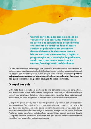 Grande parte dos pais associa a noção de
“educativo” aos conteúdos trabalhados
na escola e às competências desenvolvidas
em contexto de educação formal. Nesse
sentido, os pais valorizam bastante o
desenvolvimento de dimensões como a
leitura, a escrita, a matemática, o inglês, a
programação, ou a resolução de problemas,
sendo que a que menos valorizam é a
construção e expressão da identidade.
Os pais parecem ainda preferir apps com conteúdos mais tradicionais, possivelmente as-
sociados à sua própria experiência de infância e/ou aos materiais que estão disponíveis
nas escolas com maior frequência. Assim, elegem como formatos favoritos os puzzles,
os jogos de construção e os jogos com atividades semelhantes às escolares,
nos quais também se englobam os jogos de criação artística.
O papel dos pais
Outro lado desta realidade é a existência de uma consciência crescente por parte dos
pais e cuidadores. Muitos deles referem uma grande preocupação relativa à utilização
excessiva de tecnologias digitais móveis, nomeadamente no sentido desta poder conduzir
à obesidade, ao vício, à agressão, à introversão ou à ausência de interação social.
O papel dos pais é crucial, mas as dúvidas persistem. Deparam-se com uma realidade
sem precedentes. Eles próprios são a primeira geração que contactou com as tecnolo-
gias digitais na adolescência e são agora confrontados com uma nova geração que já́
nasce em lares onde os dispositivos digitais são vários e integrados nas rotinas familiares.
Avaliar as apps e escolher as mais benéficas para os filhos é apenas o primeiro desafio.
O segundo é motivar as crianças a utilizarem-nas, pois as suas preferências nem sempre
coincidem com as escolhas efetuadas pelos pais.
 