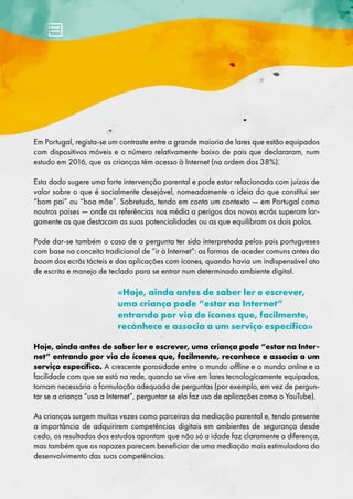 Em Portugal, regista-se um contraste entre a grande maioria de lares que estão equipados
com dispositivos móveis e o número relativamente baixo de pais que declararam, num
estudo em 2016, que as crianças têm acesso à Internet (na ordem dos 38%).
Esta dado sugere uma forte intervenção parental e pode estar relacionada com juízos de
valor sobre o que é socialmente desejável, nomeadamente a ideia do que constitui ser
“bom pai” ou “boa mãe”. Sobretudo, tendo em conta um contexto — em Portugal como
noutros países — onde as referências nos média a perigos dos novos ecrãs superam lar-
gamente as que destacam as suas potencialidades ou as que equilibram os dois polos.
Pode dar-se também o caso de a pergunta ter sido interpretada pelos pais portugueses
com base no conceito tradicional de “ir à Internet”: as formas de aceder comuns antes do
boom dos ecrãs tácteis e das aplicações com ícones, quando havia um indispensável ato
de escrita e manejo de teclado para se entrar num determinado ambiente digital.
«Hoje, ainda antes de saber ler e escrever,
uma criança pode “estar na Internet”
entrando por via de ícones que, facilmente,
reconhece e associa a um serviço específico»
Hoje, ainda antes de saber ler e escrever, uma criança pode “estar na Inter-
net” entrando por via de ícones que, facilmente, reconhece e associa a um
serviço específico. A crescente porosidade entre o mundo offline e o mundo online e a
facilidade com que se está na rede, quando se vive em lares tecnologicamente equipados,
tornam necessária a formulação adequada de perguntas (por exemplo, em vez de pergun-
tar se a criança “usa a Internet”, perguntar se ela faz uso de aplicações como o YouTube).
As crianças surgem muitas vezes como parceiras da mediação parental e, tendo presente
a importância de adquirirem competências digitais em ambientes de segurança desde
cedo, os resultados dos estudos apontam que não só a idade faz claramente a diferença,
mas também que os rapazes parecem beneficiar de uma mediação mais estimuladora do
desenvolvimento das suas competências.
 