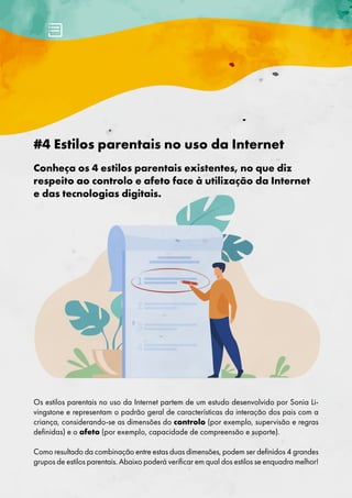 #4 Estilos parentais no uso da Internet
Conheça os 4 estilos parentais existentes, no que diz
respeito ao controlo e afeto face à utilização da Internet
e das tecnologias digitais.
Os estilos parentais no uso da Internet partem de um estudo desenvolvido por Sonia Li-
vingstone e representam o padrão geral de características da interação dos pais com a
criança, considerando-se as dimensões do controlo (por exemplo, supervisão e regras
definidas) e o afeto (por exemplo, capacidade de compreensão e suporte).
Como resultado da combinação entre estas duas dimensões, podem ser definidos 4 grandes
grupos de estilos parentais. Abaixo poderá verificar em qual dos estilos se enquadra melhor!
 