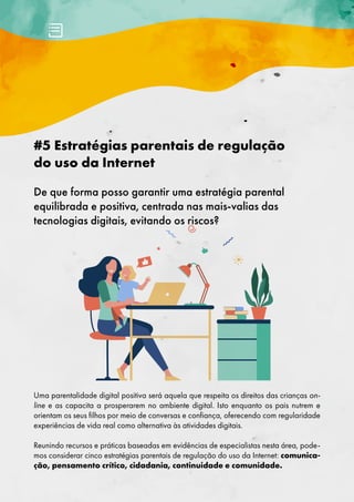 #5 Estratégias parentais de regulação
do uso da Internet
De que forma posso garantir uma estratégia parental
equilibrada e positiva, centrada nas mais-valias das
tecnologias digitais, evitando os riscos?
Uma parentalidade digital positiva será aquela que respeita os direitos das crianças on-
line e as capacita a prosperarem no ambiente digital. Isto enquanto os pais nutrem e
orientam os seus filhos por meio de conversas e confiança, oferecendo com regularidade
experiências de vida real como alternativa às atividades digitais.
Reunindo recursos e práticas baseadas em evidências de especialistas nesta área, pode-
mos considerar cinco estratégias parentais de regulação do uso da Internet: comunica-
ção, pensamento crítico, cidadania, continuidade e comunidade.
 
