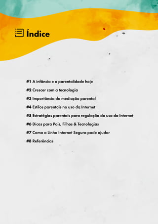 Índice
#1 A infância e a parentalidade hoje
#2 Crescer com a tecnologia
#3 Importância da mediação parental
#4 Estilos parentais no uso da Internet
#5 Estratégias parentais para regulação do uso da Internet
#6 Dicas para Pais, Filhos & Tecnologias
#7 Como a Linha Internet Segura pode ajudar
#8 Referências
 