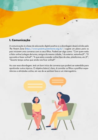I. Comunicação
A comunicação é a base da educação digital positiva e a abordagem desenvolvida pela
The Parent Zone (https://www.parents.parentzone.org.uk/ ) sugere um plano para os
pais iniciarem uma conversa com os seus filhos. Poderá ser algo como: “Com quem estás
a falar online (colegas de turma, amigos da mesma cidade / do exterior, estranhos)?”; “O
que estás a fazer online?”; “A que estás a aceder online (tipo de sites, plataformas, etc.)?”;
“Quanto tempo achas que ainda vais ficar online?”
Ao usar essa abordagem, terá um bom início de conversa que poderá ser estendida para
aprofundar outros tópicos. O objetivo básico, claro, é convidar os filhos a partilhar expe-
riências e atividades online, em vez de se sentirem face a um interrogatório.
 