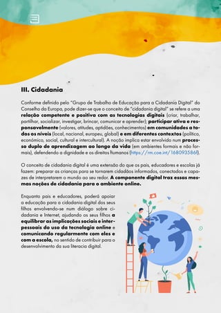 III. Cidadania
Conforme definido pelo “Grupo de Trabalho de Educação para a Cidadania Digital” do
Conselho da Europa, pode dizer-se que o conceito de “cidadania digital” se refere a uma
relação competente e positiva com as tecnologias digitais (criar, trabalhar,
partilhar, socializar, investigar, brincar, comunicar e aprender); participar ativa e res-
ponsavelmente (valores, atitudes, aptidões, conhecimentos) em comunidades a to-
dos os níveis (local, nacional, europeu, global) e em diferentes contextos (político,
económico, social, cultural e intercultural). A noção implica estar envolvido num proces-
so duplo de aprendizagem ao longo da vida (em ambientes formais e não for-
mais), defendendo a dignidade e os direitos humanos (https://rm.coe.int/168093586f).
O conceito de cidadania digital é uma extensão do que os pais, educadores e escolas já
fazem: preparar as crianças para se tornarem cidadãos informados, conectados e capa-
zes de interpretarem o mundo ao seu redor. A componente digital traz essas mes-
mas noções de cidadania para o ambiente online.
Enquanto pais e educadores, poderá apoiar
a educação para a cidadania digital dos seus
filhos envolvendo-se num diálogo sobre ci-
dadania e Internet, ajudando os seus filhos a
equilibrar as implicações sociais e inter-
pessoais do uso da tecnologia online e
comunicando regularmente com eles e
com a escola, no sentido de contribuir para o
desenvolvimento da sua literacia digital.
 