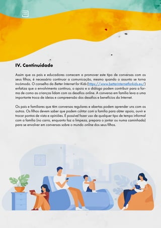 IV. Continuidade
Assim que os pais e educadores comecem a promover este tipo de conversas com os
seus filhos, é necessário continuar a comunicação, mesmo quando o assunto se torna
incómodo. O conselho da Better Internet for Kids (https://www.betterinternetforkids.eu/)
enfatiza que o envolvimento contínuo, o apoio e o diálogo podem contribuir para a for-
ma de como as crianças lidam com os desafios online. A conversa em família leva a uma
importante troca de ideias e compreensão dos desafios e benefícios da Internet.
Os pais e familiares que têm conversas regulares e abertas podem aprender uns com os
outros. Os filhos devem saber que podem contar com a família para obter apoio, ouvir e
trocar pontos de vista e opiniões. É possível fazer uso de qualquer tipo de tempo informal
com a família (no carro, enquanto faz a limpeza, prepara o jantar ou numa caminhada)
para se envolver em conversas sobre o mundo online dos seus filhos.
 