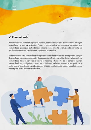 V. Comunidade
As comunidades fornecem apoio às famílias, permitindo que pais e educadores ​​
interajam
e partilhem as suas experiências. E com o mundo online em constante evolução, uma
comunidade que segue as tendências e reúne conhecimento coletivo pode ser vital para
partilhar informações pertinentes e oportunas para todos.
Pode encontrar uma comunidade de apoio na sua cidade ou bairro, entre pais de colegas
da escola ou mesmo comunidades de pais online. O único requisito é que, seja qual for a
comunidade da qual participe, ela deve fornecer oportunidades de se conectar regular-
mente, de alcançar objetivos comuns, de partilhar as melhores práticas e, em geral, de se
sentir seguro e confiante nas abordagens criadas coletivamente ou nas soluções encon-
tradas para o seu problema individual.
 