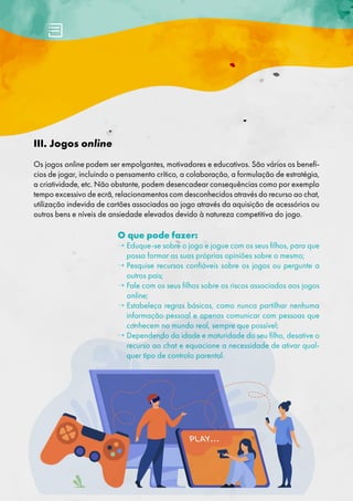 III. Jogos online
Os jogos online podem ser empolgantes, motivadores e educativos. São vários os benefí-
cios de jogar, incluindo o pensamento crítico, a colaboração, a formulação de estratégia,
a criatividade, etc. Não obstante, podem desencadear consequências como por exemplo
tempo excessivo de ecrã, relacionamentos com desconhecidos através do recurso ao chat,
utilização indevida de cartões associados ao jogo através da aquisição de acessórios ou
outros bens e níveis de ansiedade elevados devido à natureza competitiva do jogo.
O que pode fazer:
→ 
Eduque-se sobre o jogo e jogue com os seus filhos, para que
possa formar as suas próprias opiniões sobre o mesmo;
→ 
Pesquise recursos confiáveis sobre os jogos ou pergunte a
outros pais;
→ 
Fale com os seus filhos sobre os riscos associados aos jogos
online;
→ 
Estabeleça regras básicas, como nunca partilhar nenhuma
informação pessoal e apenas comunicar com pessoas que
conhecem no mundo real, sempre que possível;
→ 
Dependendo da idade e maturidade do seu filho, desative o
recurso ao chat e equacione a necessidade de ativar qual-
quer tipo de controlo parental.
 