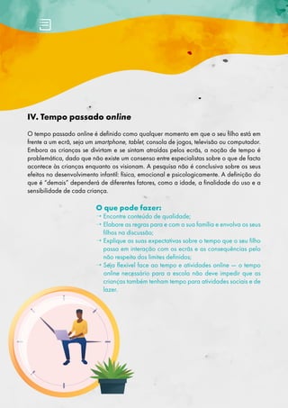 IV. Tempo passado online
O tempo passado online é definido como qualquer momento em que o seu filho está em
frente a um ecrã, seja um smartphone, tablet, consola de jogos, televisão ou computador.
Embora as crianças se divirtam e se sintam atraídas pelos ecrãs, a noção de tempo é
problemática, dado que não existe um consenso entre especialistas sobre o que de facto
acontece às crianças enquanto os visionam. A pesquisa não é conclusiva sobre os seus
efeitos no desenvolvimento infantil: física, emocional e psicologicamente. A definição do
que é “demais” dependerá de diferentes fatores, como a idade, a finalidade do uso e a
sensibilidade de cada criança.
O que pode fazer:
→ 
Encontre conteúdo de qualidade;
→ 
Elabore as regras para e com a sua família e envolva os seus
filhos na discussão;
→ 
Explique as suas expectativas sobre o tempo que o seu filho
passa em interação com os ecrãs e as consequências pelo
não respeito dos limites definidos;
→ 
Seja flexível face ao tempo e atividades online — o tempo
online necessário para a escola não deve impedir que as
crianças também tenham tempo para atividades sociais e de
lazer.
 