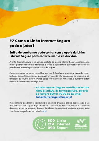 #7 Como a Linha Internet Segura
pode ajudar?
Saiba de que forma pode contar com o apoio da Linha
Internet Segura para esclarecimento de dúvidas.
A Linha Internet Segura é um serviço gratuito do Centro Internet Segura que tem como
missão prestar atendimento telefónico a todos os que tenham questões sobre o uso de
plataformas e tecnologias online, incluindo os pais.
Alguns exemplos de casos recebidos por esta linha dizem respeito a casos de cyber-
bullying, burlas (comerciais ou pessoais), divulgação não consensual de imagens e di-
famações ou injúrias online. Outros casos cuja incidência tem vindo a aumentar dizem
respeito a sextortion ou revenge porn.
→ 
A Linha Internet Segura está disponível das
9h00 às 21h00, de forma gratuita, através
do número 800 21 90 90 ou do email
linhainternetsegura@apav.pt
Para além do atendimento confidencial e anónimo prestado através deste canal, o site
do Centro Internet Segura disponibiliza um formulário de denúncia anónima de material
de abuso sexual de menores, discurso de ódio ou incitamento à violência, racismo e/ou
xenofobia que pode ser encontrado aqui.
 