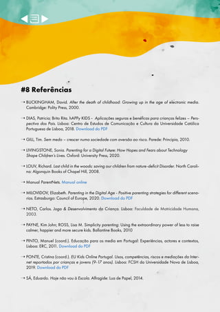 #8 Referências
➝ 
BUCKINGHAM, David. After the death of childhood: Growing up in the age of electronic media.
Cambridge: Polity Press, 2000.
➝ 

DIAS, Patricia; Brito Rita. hAPPy KIDS - Aplicações seguras e benéficas para crianças felizes – Pers-
pectiva dos Pais. Lisboa: Centro de Estudos de Comunicação e Cultura da Universidade Católica
Portuguesa de Lisboa, 2018. Download do PDF
➝ 
GILL, Tim. Sem medo – crescer numa sociedade com aversão ao risco. Parede: Principia, 2010.
➝ 
LIVINGSTONE, Sonia. Parenting for a Digital Future: How Hopes and Fears about Technology
Shape Children’s Lives. Oxford: University Press, 2020.
➝ 
LOUV, Richard. Last child in the woods: saving our children from nature-deficit Disorder. North Caroli-
na: Algonquin Books of Chapel Hill, 2008.
➝ 
Manual ParentNets. Manual online
➝ 
MILOVIDOV, Elizabeth. Parenting in the Digital Age - Positive parenting strategies for different scena-
rios. Estrasburgo: Council of Europe, 2020. Download do PDF
➝ 
NETO, Carlos. Jogo  Desenvolvimento da Criança. Lisboa: Faculdade de Motricidade Humana,
2003.
➝ 
PAYNE, Kim John; ROSS, Lisa M. Simplicity parenting: Using the extraordinary power of less to raise
calmer, happier and more secure kids. Ballantine Books, 2010
➝ 
PINTO, Manuel (coord.). Educação para os media em Portugal: Experiências, actores e contextos,
Lisboa: ERC, 201
1. Download do PDF
➝ 
PONTE, Cristina (coord.). EU Kids Online Portugal. Usos, competências, riscos e mediações da Inter-
net reportados por crianças e jovens (9-17 anos). Lisboa: FCSH da Universidade Nova de Lisboa,
2019. Download do PDF
➝ 
SÁ, Eduardo. Hoje não vou à Escola. Alfragide: Lua de Papel, 2014.
 