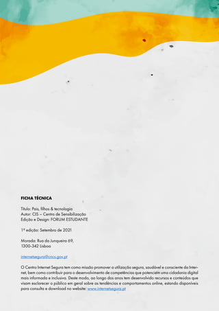 FICHA TÉCNICA
Título: Pais, filhos  tecnologia
Autor: CIS – Centro de Sensibilização
Edição e Design: FORUM ESTUDANTE
1ª edição: Setembro de 2021
Morada: Rua da Junqueira 69,
1300-342 Lisboa
internetsegura@cncs.gov.pt
O Centro Internet Segura tem como missão promover a utilização segura, saudável e consciente da Inter-
net, bem como contribuir para o desenvolvimento de competências que potenciem uma cidadania digital
mais informada e inclusiva. Deste modo, ao longo dos anos tem desenvolvido recursos e conteúdos que
visam esclarecer o público em geral sobre as tendências e comportamentos online, estando disponíveis
para consulta e download no website: www.internetsegura.pt
 