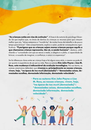 “As crianças estão em vias de extinção”. A frase é da autoria do psicólogo Eduar-
do Sá que explica que, na ânsia de darmos às crianças os recursos para que cresçam
melhor que nós, “talvez estejamos a “inundá-las” de muitas horas de trabalho e de pouco
tempo para brincar”. Este comportamento, explica o autor, pode ter consequências signi-
ficativas. “É perigoso que as crianças sejam menos crianças porque aquilo a
que chamamos criança representa, tão-só, a saúde humana”, destaca, subli-
nhando a “curiosidade com que se vence o medo, a alegria e o júbilo, a capacidade de
brincar, a ousadia de imaginar, a confiança, o amor e a esperança”.
Se há diferenças claras entre ser criança hoje e há alguns anos atrás, o mesmo se pode di-
zer quanto à experiência de ser pai ou mãe. Para os autores Kim John Payne e Lisa M.
Ross, esta mudança é indissociável da evolução tecnológica. Na sua teoria, os
autores americanos defendem que vivemos e, principalmente as nossas crianças,
vivem, hoje, “na época do too much [demasiado]”: “demasiadas coisas, de-
masiadas escolhas, demasiada informação, demasiada velocidade”.
→ 
Para os autores Kim John Payne e Lisa
M. Ross, as nossas crianças, vivem, hoje,
“na época do too much [demasiado]”:
“demasiadas coisas, demasiadas escolhas,
demasiada informação, demasiada
velocidade”.
 
