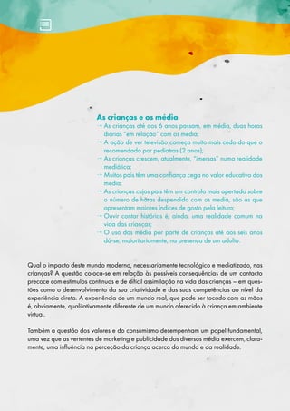 As crianças e os média
→ 
As crianças até aos 6 anos passam, em média, duas horas
diárias “em relação” com os media;
→ 
A ação de ver televisão começa muito mais cedo do que o
recomendado por pediatras (2 anos);
→ 
As crianças crescem, atualmente, “imersas” numa realidade
mediática;
→ 
Muitos pais têm uma confiança cega no valor educativo dos
media;
→ 
As crianças cujos pais têm um controlo mais apertado sobre
o número de horas despendido com os media, são as que
apresentam maiores índices de gosto pela leitura;
→ 
Ouvir contar histórias é, ainda, uma realidade comum na
vida das crianças;
→ 
O uso dos média por parte de crianças até aos seis anos
dá-se, maioritariamente, na presença de um adulto.
Qual o impacto deste mundo moderno, necessariamente tecnológico e mediatizado, nas
crianças? A questão coloca-se em relação às possíveis consequências de um contacto
precoce com estímulos contínuos e de difícil assimilação na vida das crianças – em ques-
tões como o desenvolvimento da sua criatividade e das suas competências ao nível da
experiência direta. A experiência de um mundo real, que pode ser tocado com as mãos
é, obviamente, qualitativamente diferente de um mundo oferecido à criança em ambiente
virtual.
Também a questão dos valores e do consumismo desempenham um papel fundamental,
uma vez que as vertentes de marketing e publicidade dos diversos média exercem, clara-
mente, uma influência na perceção da criança acerca do mundo e da realidade.
 