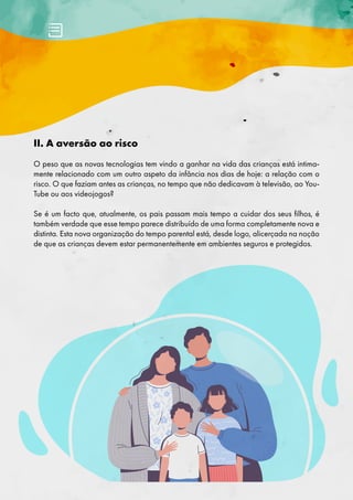 II. A aversão ao risco
O peso que as novas tecnologias tem vindo a ganhar na vida das crianças está intima-
mente relacionado com um outro aspeto da infância nos dias de hoje: a relação com o
risco. O que faziam antes as crianças, no tempo que não dedicavam à televisão, ao You-
Tube ou aos videojogos?
Se é um facto que, atualmente, os pais passam mais tempo a cuidar dos seus filhos, é
também verdade que esse tempo parece distribuído de uma forma completamente nova e
distinta. Esta nova organização do tempo parental está, desde logo, alicerçada na noção
de que as crianças devem estar permanentemente em ambientes seguros e protegidos.
 