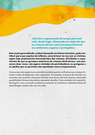 «[A] nova organização do tempo parental
está, desde logo, alicerçada na noção de que
as crianças devem estar permanentemente
em ambientes seguros e protegidos»
Esta noção generalizada, embora baseada em ótimas intenções, pode con-
tribuir para que aspetos da infância, como brincar na rua com os vizinhos,
sejam hoje praticamente desconhecidos das crianças. Atividades e expe-
riências de que as gerações anteriores de crianças desfrutaram, sem pen-
sarem duas vezes, são agora rotuladas de perturbadoras ou perigosas e
os adultos que as permitem são apontados como irresponsáveis.
Nas escolas, este aspeto torna-se também evidente quando verificamos que o tempo atri-
buído a certas atividades tem vindo a decrescer. Por exemplo, os tempos de intervalo e os
momentos que envolvem interações informais entre alunos são hoje menores, talvez pela
possibilidade intrínseca de poderem apresentar desafios. Como resultado da incapacida-
de de gerir o risco, as escolas acabam por aumentar os momentos e ambientes formais de
aprendizagem, desde cada vez mais cedo.
 