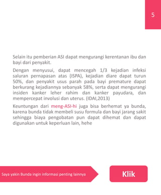 Selain itu pemberian ASI dapat mengurangi kerentanan ibu dan
bayi dari penyakit.
Dengan menyusui, dapat mencegah 1/3 kejadian infeksi
saluran pernapasan atas (ISPA), kejadian diare dapat turun
50%, dan penyakit usus parah pada bayi premature dapat
berkurang kejadiannya sebanyak 58%, serta dapat mengurangi
insiden kanker leher rahim dan kanker payudara, dan
mempercepat involusi dan uterus. (IDAI,2013)
Keuntungan dari meng-ASI-hi juga bisa berhemat ya bunda,
karena bunda tidak membeli susu formula dan bayi jarang sakit
sehingga biaya pengobatan pun dapat dihemat dan dapat
digunakan untuk keperluan lain, hehe
5
KlikSaya yakin Bunda ingin informasi penting lainnya
 