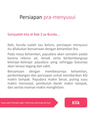 Persiapan pra-menyusui
Sampailah kita di Bab 2 ya Bunda...
Nah, bunda sudah tau belum, persiapan menyusui
itu dilakukan bersamaan dengan kehamilan lho.
Pada masa kehamilan, payudara akan semakin padat
karena retensi air, lemak serta berkembangnya
kelenjar-kelenjar payudara yang sehingga biasanya
akan terasa tegang dan sakit.
Bersamaan dengan membesarnya kehamilan,
perkembangan dan persiapan untuk memberikan ASI
makin tampak. Payudara makin besar, puting susu
makin menonjol, pembuluh darah makin tampak,
dan aerola mamae makin menghitam.
KlikSaya yakin Bunda ingin informasi penting lainnya
 