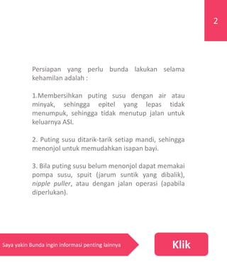 Persiapan yang perlu bunda lakukan selama
kehamilan adalah :
1.Membersihkan puting susu dengan air atau
minyak, sehingga epitel yang lepas tidak
menumpuk, sehingga tidak menutup jalan untuk
keluarnya ASI.
2. Puting susu ditarik-tarik setiap mandi, sehingga
menonjol untuk memudahkan isapan bayi.
3. Bila puting susu belum menonjol dapat memakai
pompa susu, spuit (jarum suntik yang dibalik),
nipple puller, atau dengan jalan operasi (apabila
diperlukan).
2
KlikSaya yakin Bunda ingin informasi penting lainnya
 