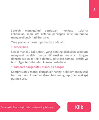 Setelah mengetahui persiapan menyusui selama
kehamilan, mari kita ketahui persiapan sebelum bunda
menyusui buah hati Bunda ya.
Yang pertama harus diperhatikan adalah :
• Kebersihan
Selain mandi 2 kali sehari, yang penting dilakukan sebelum
menyusui adalah bunda diharuskan mencuci tangan
dengan sabun terlebih dahulu, pastikan sampai bersih ya
bun. Agar terbebas dari kuman berbahaya.
• Kompres hangat atau mandi air hangat
Kompres atau mandi dengan air hangat sebelum menyusui
berfungsi untuk memudahkan bayi mengisap (menangkap)
puting susu.
KlikSaya yakin Bunda ingin informasi penting lainnya
3
 
