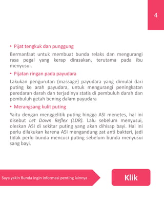 • Pijat tengkuk dan punggung
Bermanfaat untuk membuat bunda relaks dan mengurangi
rasa pegal yang kerap dirasakan, terutama pada ibu
menyusui.
• Pijatan ringan pada payudara
Lakukan pengurutan (massage) payudara yang dimulai dari
puting ke arah payudara, untuk mengurangi peningkatan
peredaran darah dan terjadinya statis di pembuluh darah dan
pembuluh getah bening dalam payudara
• Merangsang kulit puting
Yaitu dengan menggelitik puting hingga ASI menetes, hal ini
disebut Let Down Reflex (LDR). Lalu sebelum menyusui,
oleskan ASI di sekitar puting yang akan dihisap bayi. Hal ini
perlu dilakukan karena ASI mengandung zat anti bakteri, jadi
tidak perlu bunda mencuci puting sebelum bunda menyusui
sang bayi.
4
KlikSaya yakin Bunda ingin informasi penting lainnya
 