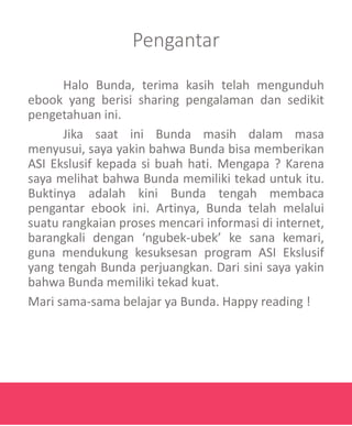 Pengantar
Halo Bunda, terima kasih telah mengunduh
ebook yang berisi sharing pengalaman dan sedikit
pengetahuan ini.
Jika saat ini Bunda masih dalam masa
menyusui, saya yakin bahwa Bunda bisa memberikan
ASI Ekslusif kepada si buah hati. Mengapa ? Karena
saya melihat bahwa Bunda memiliki tekad untuk itu.
Buktinya adalah kini Bunda tengah membaca
pengantar ebook ini. Artinya, Bunda telah melalui
suatu rangkaian proses mencari informasi di internet,
barangkali dengan ‘ngubek-ubek’ ke sana kemari,
guna mendukung kesuksesan program ASI Ekslusif
yang tengah Bunda perjuangkan. Dari sini saya yakin
bahwa Bunda memiliki tekad kuat.
Mari sama-sama belajar ya Bunda. Happy reading !
 
