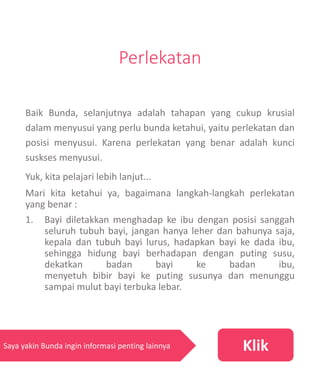 Perlekatan
Baik Bunda, selanjutnya adalah tahapan yang cukup krusial
dalam menyusui yang perlu bunda ketahui, yaitu perlekatan dan
posisi menyusui. Karena perlekatan yang benar adalah kunci
suskses menyusui.
Yuk, kita pelajari lebih lanjut...
Mari kita ketahui ya, bagaimana langkah-langkah perlekatan
yang benar :
1. Bayi diletakkan menghadap ke ibu dengan posisi sanggah
seluruh tubuh bayi, jangan hanya leher dan bahunya saja,
kepala dan tubuh bayi lurus, hadapkan bayi ke dada ibu,
sehingga hidung bayi berhadapan dengan puting susu,
dekatkan badan bayi ke badan ibu,
menyetuh bibir bayi ke puting susunya dan menunggu
sampai mulut bayi terbuka lebar.
KlikSaya yakin Bunda ingin informasi penting lainnya
 