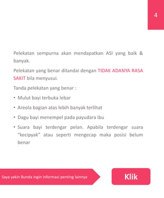 Pelekatan sempurna akan mendapatkan ASI yang baik &
banyak.
Pelekatan yang benar ditandai dengan TIDAK ADANYA RASA
SAKIT bila menyusui.
Tanda pelekatan yang benar :
• Mulut bayi terbuka lebar
• Areola bagian atas lebih banyak terlihat
• Dagu bayi menempel pada payudara ibu
• Suara bayi terdengar pelan. Apabila terdengar suara
“kecipyak” atau seperti mengecap maka posisi belum
benar
4
KlikSaya yakin Bunda ingin informasi penting lainnya
 