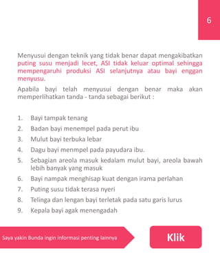 Menyusui dengan teknik yang tidak benar dapat mengakibatkan
puting susu menjadi lecet, ASI tidak keluar optimal sehingga
mempengaruhi produksi ASI selanjutnya atau bayi enggan
menyusu.
Apabila bayi telah menyusui dengan benar maka akan
memperlihatkan tanda - tanda sebagai berikut :
1. Bayi tampak tenang
2. Badan bayi menempel pada perut ibu
3. Mulut bayi terbuka lebar
4. Dagu bayi menmpel pada payudara ibu.
5. Sebagian areola masuk kedalam mulut bayi, areola bawah
lebih banyak yang masuk
6. Bayi nampak menghisap kuat dengan irama perlahan
7. Puting susu tidak terasa nyeri
8. Telinga dan lengan bayi terletak pada satu garis lurus
9. Kepala bayi agak menengadah
6
KlikSaya yakin Bunda ingin informasi penting lainnya
 