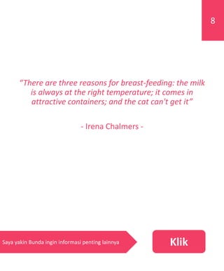 “There are three reasons for breast-feeding: the milk
is always at the right temperature; it comes in
attractive containers; and the cat can't get it”
- Irena Chalmers -
8
KlikSaya yakin Bunda ingin informasi penting lainnya
 