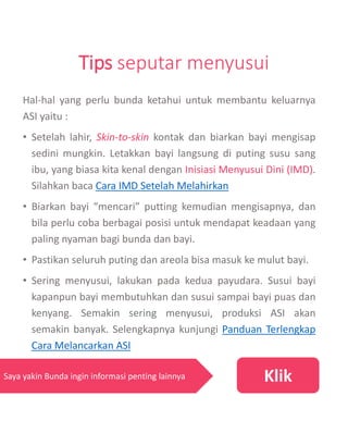 Tips seputar menyusui
Hal-hal yang perlu bunda ketahui untuk membantu keluarnya
ASI yaitu :
• Setelah lahir, Skin-to-skin kontak dan biarkan bayi mengisap
sedini mungkin. Letakkan bayi langsung di puting susu sang
ibu, yang biasa kita kenal dengan Inisiasi Menyusui Dini (IMD).
Silahkan baca Cara IMD Setelah Melahirkan
• Biarkan bayi “mencari” putting kemudian mengisapnya, dan
bila perlu coba berbagai posisi untuk mendapat keadaan yang
paling nyaman bagi bunda dan bayi.
• Pastikan seluruh puting dan areola bisa masuk ke mulut bayi.
• Sering menyusui, lakukan pada kedua payudara. Susui bayi
kapanpun bayi membutuhkan dan susui sampai bayi puas dan
kenyang. Semakin sering menyusui, produksi ASI akan
semakin banyak. Selengkapnya kunjungi Panduan Terlengkap
Cara Melancarkan ASI
KlikSaya yakin Bunda ingin informasi penting lainnya
 