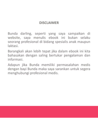 DISCLAIMER
Bunda darling, seperti yang saya sampaikan di
website, saya menulis ebook ini bukan selaku
seorang profesional di bidang spesialis anak maupun
laktasi.
Barangkali akan lebih tepat jika dalam ebook ini kita
bahasakan dengan saling bertukar pengalaman dan
informasi.
Adapun jika Bunda memiliki permasalahan medis
dengan bayi Bunda maka saya sarankan untuk segera
menghubungi profesional medis.
 