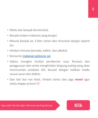 • Rileks dan banyak beristirahat.
• Banyak makan makanan yang bergizi.
• Minum banyak air, 3 liter sehari dan minuman bergizi seperti
jus.
• Hindari minuma bersoda, kafein, dan alkohol.
• Konsumsi makanan pelancar asi
• Sebisa mungkin hindari pemberian susu formula dan
penggunaan dot untuk menghindari bingung puting yang akan
menurunkan produksi ASI, kecuali dengan indikasi medis
sesuai saran dari dokter.
• Dan last but not least, hindari stress dan jaga mood agar
selalu happy ya bun! 
KlikSaya yakin Bunda ingin informasi penting lainnya
8
 