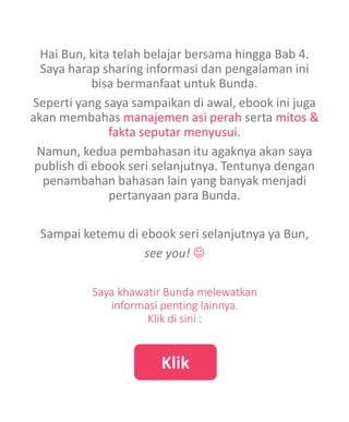 Hai Bun, kita telah belajar bersama hingga Bab 4.
Saya harap sharing informasi dan pengalaman ini
bisa bermanfaat untuk Bunda.
Seperti yang saya sampaikan di awal, ebook ini juga
akan membahas manajemen asi perah serta mitos &
fakta seputar menyusui.
Namun, kedua pembahasan itu agaknya akan saya
publish di ebook seri selanjutnya. Tentunya dengan
penambahan bahasan lain yang banyak menjadi
pertanyaan para Bunda.
Sampai ketemu di ebook seri selanjutnya ya Bun,
see you! 
Klik
Saya khawatir Bunda melewatkan
informasi penting lainnya.
Klik di sini :
 