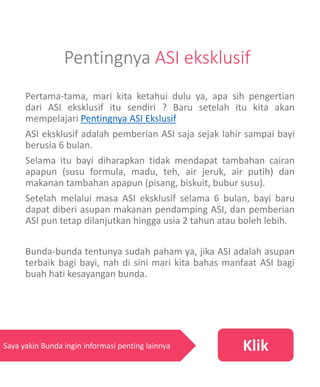 Pentingnya ASI eksklusif
Pertama-tama, mari kita ketahui dulu ya, apa sih pengertian
dari ASI eksklusif itu sendiri ? Baru setelah itu kita akan
mempelajari Pentingnya ASI Ekslusif
ASI eksklusif adalah pemberian ASI saja sejak lahir sampai bayi
berusia 6 bulan.
Selama itu bayi diharapkan tidak mendapat tambahan cairan
apapun (susu formula, madu, teh, air jeruk, air putih) dan
makanan tambahan apapun (pisang, biskuit, bubur susu).
Setelah melalui masa ASI eksklusif selama 6 bulan, bayi baru
dapat diberi asupan makanan pendamping ASI, dan pemberian
ASI pun tetap dilanjutkan hingga usia 2 tahun atau boleh lebih.
Bunda-bunda tentunya sudah paham ya, jika ASI adalah asupan
terbaik bagi bayi, nah di sini mari kita bahas manfaat ASI bagi
buah hati kesayangan bunda.
KlikSaya yakin Bunda ingin informasi penting lainnya
 