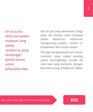 Zat-zat gizi yang berkualitas tinggi
pada ASI banyak sekali terdapat
dalam kolostrum. Kolostrum
mengandung protein, vitamin A,
karbohidrat dan lemak rendah.
ASI juga mengandung asam amino
essensial yang sangat penting
untuk meningkatkan jumlah sel
otak bayi yang berkaitan dengan
kecerdasan bayi (Depkes RI, 2005).
2
KlikSaya yakin Bunda ingin informasi penting lainnya
Air Susu Ibu
(ASI) merupakan
makanan yang
paling
sempurna, yang
kandungan
gizinya sesuai
untuk
kebutuhan bayi.
 