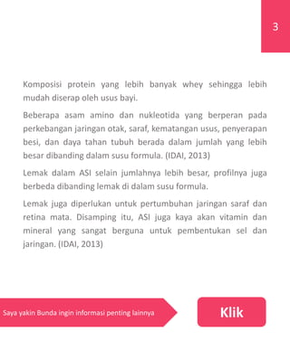 Komposisi protein yang lebih banyak whey sehingga lebih
mudah diserap oleh usus bayi.
Beberapa asam amino dan nukleotida yang berperan pada
perkebangan jaringan otak, saraf, kematangan usus, penyerapan
besi, dan daya tahan tubuh berada dalam jumlah yang lebih
besar dibanding dalam susu formula. (IDAI, 2013)
Lemak dalam ASI selain jumlahnya lebih besar, profilnya juga
berbeda dibanding lemak di dalam susu formula.
Lemak juga diperlukan untuk pertumbuhan jaringan saraf dan
retina mata. Disamping itu, ASI juga kaya akan vitamin dan
mineral yang sangat berguna untuk pembentukan sel dan
jaringan. (IDAI, 2013)
3
KlikSaya yakin Bunda ingin informasi penting lainnya
 
