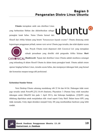 Bagian 3
Pengenalan Distro Linux Ubuntu

Ubuntu merupakan salah satu distribusi Linux
yang berbasiskan Debian dan didistribusikan sebagai
perangkat lunak bebas. Nama Ubuntu berasal dari
filosofi dari Afrika Selatan yang berarti "kemanusiaan kepada sesama". Ubuntu dirancang untuk
kepentingan penggunaan pribadi, namun versi server Ubuntu juga tersedia, dan telah dipakai secara
luas. Proyek Ubuntu resmi disponsori oleh Canonical Ltd. yang merupakan
sebuah perusahaan yang dimiliki oleh pengusaha Afrika Selatan Mark
Shuttleworth. Tujuan dari distribusi Linux Ubuntu adalah membawa semangat
yang terkandung di dalam filosofi Ubuntu ke dalam dunia perangkat lunak. Ubuntu adalah sistem
operasi lengkap berbasis Linux, tersedia secara bebas, dan mempunyai dukungan baik yang berasal
dari komunitas maupun tenaga ahli profesional.

Kebutuhan Standar Sistem
Versi Desktop Ubuntu sekarang mendukung x86 32 bit dan 64 bit. Dukungan tidak resmi
juga tersedia untuk PowerPC,[21] IA-64 (Itanium), Playstation 3 (Namun Sony telah mencabut
dukungan untuk OtherOS lain pada 1 April 2011), dan beberapa handphone. [22]GPU yang
didukung diperlukan untuk menjalankan efek visual seperti Unity Shell. Dalam kasus GPU yang
tidak memadai, Unity dapat direduksi menjadi Unity 2D yang membutuhkan hardware yang lebih
rendah.

Ebook Panduan Penggunaan Ubuntu 13.10
Installasi & Panduan

10

 