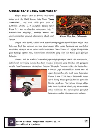 Ubuntu 13.10 Saucy Salamander
Sampai dengan Tahun ini Ubuntu telah merilis
untuk versi rilis 13.10 dengan Code Name “Saucy
Salamander”, yang telah dirilis pada bulan 10
(Oktober). Ubuntu 13.10 dilengkapi dengan kernel
Linux 3.11, dan membawakan antaramuka Unity 7.
Bersama-sama

dengannya,

beberapa

perkara

baru

diimplementasikan termasuk salah satunya adalah smart

Ubuntu 13.10 Saucy Salamander

Scopes.
Dengan Smart Scopes, Ubuntu 13.10 membolehkan pengguna membuat carian dengan lebih
baik pada Dash dan menemui apa yang dicari dengan lebih pantas. Pengguna juga turut boleh
mematikan sokongan carian online melalui dash-home. Tema Ubuntu 13.10 juga diintegrasikan
pada beberapa aplikasi lain, membawakan antaramuka yang selari dan kemas pada pelbagai
bahagian.
Ubuntu Linux 13.10 Saucy Salamander juga dilengkapi dengan sebuah fitur kontroversial,
yakni Smart Scope yang menampilkan hasil pencarian di internet yang dilakukan oleh pengguna
melalui Dash Unity dengan referensi dari Amazon, Wikipedia, Foursquare, eBay, dan banyak lagi.
Canonical juga menambahkan bahwa fitur ini
dapat dinonaktifkan jika tidak suka. Sedangkan
Ubuntu Linux 13.10 Saucy Salamander untuk
server datang dengan peningkatan dan perbaikan
kinerja virtualisasi. Fitur terbaru lainnya adalah
versi baru OpenStack cloud yang memudahkan
untuk membangu dan memanajemen perangkat
lunak menggunakan Juju management software.

Ebook Panduan Penggunaan Ubuntu 13.10
Installasi & Panduan

12

 