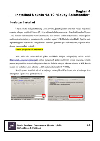 Bagian 4
Installasi Ubuntu 13.10 “Saucy Salamander”
Persiapan Installasi
Setelah sekilas mengenal tentang Linux Ubuntu, pada bagian ini kita akan belajar bagaimana
cara dan tahapan installasi Ubuntu 13.10, terlebih dahulu lakukan proses download installer Ubuntu
13.10 melalui website resmi (www.ubuntu.com) atau melalui tautan mirror lokald. Setelah proses
unduh selesai selanjutnya gunakan media installasi seperti USB Flashdisc atau DVD. Apabila anda
ingin menggunakan flashdisc sebagai media installasi, gunakan aplikasi Unetbootin, dapat di install
dengan menggunakan perintah :
# sudo apt-get install unetbootin
Atau anda bisa mendownload paket unetbootin, dengan mengunjungi tautan berikut
(http://unetbootin.sourceforge.net/), untuk mengunduh paket unetbootin secara langsung. Setelah
proses pengunduhan selesai selanjutnya siapkan flashdisc dengan ukuran minimal 1 GB, karena
ukuran file installasi Linux Ubuntu 13.10 berukuran kurang lebih 950 MB.
Setelah proses installasi selesai, selanjutnya buka aplikasi Unetbootin, dan selanjutnya akan
ditampilkan seperti pada gambar berikut :

/media/data/ubuntu13.04.iso

Ebook Panduan Penggunaan Ubuntu 13.10
Installasi & Panduan

14

 