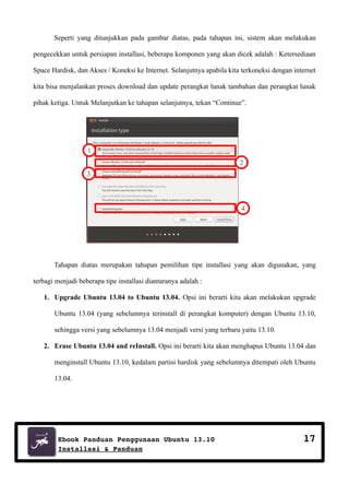 Seperti yang ditunjukkan pada gambar diatas, pada tahapan ini, sistem akan melakukan
pengecekkan untuk persiapan installasi, beberapa komponen yang akan dicek adalah : Ketersediaan
Space Hardisk, dan Akses / Koneksi ke Internet. Selanjutnya apabila kita terkoneksi dengan internet
kita bisa menjalankan proses download dan update perangkat lunak tambahan dan perangkat lunak
pihak ketiga. Untuk Melanjutkan ke tahapan selanjutnya, tekan “Continue”.

1
2
3

4

Tahapan diatas merupakan tahapan pemilihan tipe installasi yang akan digunakan, yang
terbagi menjadi beberapa tipe installasi diantaranya adalah :
1. Upgrade Ubuntu 13.04 to Ubuntu 13.04. Opsi ini berarti kita akan melakukan upgrade
Ubuntu 13.04 (yang sebelumnya terinstall di perangkat komputer) dengan Ubuntu 13.10,
sehingga versi yang sebelumnya 13.04 menjadi versi yang terbaru yaitu 13.10.
2. Erase Ubuntu 13.04 and reInstall. Opsi ini berarti kita akan menghapus Ubuntu 13.04 dan
menginstall Ubuntu 13.10, kedalam partisi hardisk yang sebelumnya ditempati oleh Ubuntu
13.04.

Ebook Panduan Penggunaan Ubuntu 13.10
Installasi & Panduan

17

 
