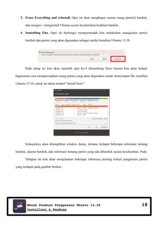 3. Erase Everything and reInstall. Opsi ini akan menghapus semua ruang (partisi) hardisk,
dan mengisi / menginstall Ubuntu secara keseluruhan kedalam hardisk.
4. Something Else. Opsi ini berfungsi mempermudah kita melakukan manajemen partisi
hardisk dan partisi yang akan digunakan sebagai media Installasi Ubuntu 13.10.

Pada tahap ini kita akan memilih opsi ke-4 (Something Else) karena kita akan belajar
bagaimana cara mempersiapkan ruang partisi yang akan digunakan untuk menyimpan file installasi
Ubuntu 13.10, untuk itu tekan tombol “Install Now”.

Selanjutnya akan ditampilkan window diatas, dimana terdapat beberapa informasi tentang
hardisk, ukuran hardisk, dan informasi tentang partisi yang ada dihardisk secara keseluruhan. Pada
Tahapan ini kita akan menjelaskan beberapa informasi penting terkait pengaturan partisi
yang terdapat pada gambar berikut :

Ebook Panduan Penggunaan Ubuntu 13.10
Installasi & Panduan

18

 