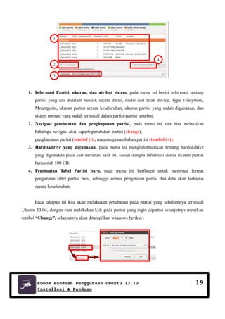 1

2

4

3

1. Informasi Partisi, ukuran, dan atribut sistem, pada menu ini berisi informasi tentang
partisi yang ada didalam hardisk secara detail, mulai dari letak device, Type Filesystem,
Mountpoint, ukuran partisi secara keseluruhan, ukuran partisi yang sudah digunakan, dan
sistem operasi yang sudah terinstall dalam partisi-partisi tersebut.
2. Navigasi pembuatan dan penghapusan partisi, pada menu ini kita bisa melakukan
beberapa navigasi aksi, seperti perubahan partisi (change),
penghapusan partisi (tombol (-)), maupun penambahan partisi (tombol (+)),
3. Hardiskdrive yang digunakan, pada menu ini menginformasikan tentang hardiskdrive
yang digunakan pada saat installasi saat ini, sesuai dengan informasi diatas ukuran partisi
berjumlah 500 GB.
4. Pembuatan Tabel Partisi baru, pada menu ini berfungsi untuk membuat format
pengaturan tabel partisi baru, sehingga semua pengaturan partisi dan data akan terhapus
secara keseluruhan.
Pada tahapan ini kita akan melakukan perubahan pada partisi yang sebelumnya terinstall
Ubuntu 13.04, dengan cara melakukan klik pada partisi yang ingin dipartisi selanjutnya menekan
tombol “Change”, selanjutnya akan ditampilkan windows berikut :

Ebook Panduan Penggunaan Ubuntu 13.10
Installasi & Panduan

19

 