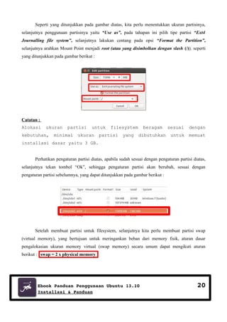 Seperti yang ditunjukkan pada gambar diatas, kita perlu menentukkan ukuran partisinya,
selanjutnya penggunaan partisinya yaitu “Use as”, pada tahapan ini pilih tipe partisi “Ext4
Journalling file system”, selanjutnya lakukan centang pada opsi “Format the Partition”,
selanjutnya arahkan Mount Point menjadi root (atau yang disimbolkan dengan slash (/)). seperti
yang ditunjukkan pada gambar berikut :

Catatan :
Alokasi

ukuran

kebutuhan,

partisi

minimal

untuk

ukuran

filesystem

partisi

yang

beragam
dibutuhkan

sesuai

dengan

untuk

memuat

installasi dasar yaitu 3 GB.
Perhatikan pengaturan partisi diatas, apabila sudah sesuai dengan pengaturan partisi diatas,
selanjutnya tekan tombol “Ok”, sehingga pengaturan partisi akan berubah, sesuai dengan
pengaturan partisi sebelumnya, yang dapat ditunjukkan pada gambar berikut :

Setelah membuat partisi untuk filesystem, selanjutnya kita perlu membuat partisi swap
(virtual memory), yang bertujuan untuk meringankan beban dari memory fisik, aturan dasar
pengalokasian ukuran memory virtual (swap memory) secara umum dapat mengikuti aturan
berikut : swap = 2 x physical memory

Ebook Panduan Penggunaan Ubuntu 13.10
Installasi & Panduan

20

 