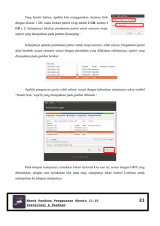 Yang berarti bahwa, apabila kita menggunakan memory fisik
dengan ukuran 1 GB, maka alokasi partisi swap adalah 2 GB, karena 1
GB x 2. Selanjutnya lakukan pembuatan partisi untuk memory swap,
seperti yang ditunjukkan pada gambar disamping :
Selanjutnya apabila pembuatan partisi untuk swap memory, telah selesai. Pengaturan partisi
akan berubah secara otomatis sesuai dengan perubahan yang dilakukan sebelumnya, seperti yang
ditunjukkan pada gambar berikut :

Apabila pengaturan partisi telah selesai, sesuai dengan kebutuhan selanjutnya tekan tombol
“Install Now” seperti yang ditunjukkan pada gambar dibawah :

Pada tahapan selanjutnya, tentukkan lokasi teritorial kita saat ini, sesuai dengan GMT yang
ditentukkan, dengan cara melakukan klik pada map, selanjutnya tekan tombol Continue untuk
melanjutkan ke tahapan selanjutnya.

Ebook Panduan Penggunaan Ubuntu 13.10
Installasi & Panduan

21

 