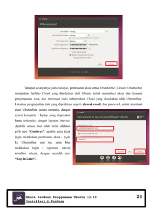 kslung
kslung
kslung

Tahapan selanjutnya yaitu tahapan, pembuatan akun untuk UbuntuOne (Cloud), UbuntuOne
merupakan fasilitas Cloud yang disediakan oleh Ubuntu untuk memediasi akses dan layanan
penyimpanan data, dan informasi pada infrastruktur Cloud yang disediakan oleh UbuntuOne.
Lakukan penginputtan data yang diperlukan seperti alamat email, dan password, untuk membuat
akun UbuntuOne secara otomatis, dengan
syarat komputer / laptop yang digunakan
harus terkoneksi dengan layanan internet.
Apabila semua data telah terisi silahkan

walidumar@gmail.com

pilih opsi “Continue”, apabila anda tidak
ingin melakukan pembuatan akun / login
ke

UbuntuOne

melakukan

login

saat
/

ini,

anda

registrasi

bisa

setelah

installasi selesai, dengan memilih opsi
“Log In Later”.

Ebook Panduan Penggunaan Ubuntu 13.10
Installasi & Panduan

23

 