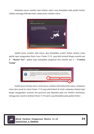 Selanjutnya proses installasi akan berjalan seperti yang ditunjukkan pada gambar berikut,
silahkan menunggu beberapa menit, sampai proses installasi selesai

Apabila proses installasi telah selesai, akan ditampilkan window berikut, lakukan restart
apabila ingin menggunakan Distro Linux Ubuntu 13.10 yang telah terinstall dengan memilih opsi
B : “Restart Now”, apabila ingin melanjutkan pengetesan bisa memilih opsi A : “Continue
Testing”

A
B
Setelah proses booting selesai, berarti proses installasi telah berhasil dan sukses, selanjutnya
sistem akan masuk ke sistem Ubuntu 13.10 yang telah berhasil di install, selanjutnya lakukan login
dengan menggunakan username dan password yang digunakan pada saat installasi sebelumnya,
sehingga akan masuk ke desktop Ubuntu 13.10 seperti yang ditunjukkan pada gambar berikut :

Ebook Panduan Penggunaan Ubuntu 13.10
Installasi & Panduan

24

 