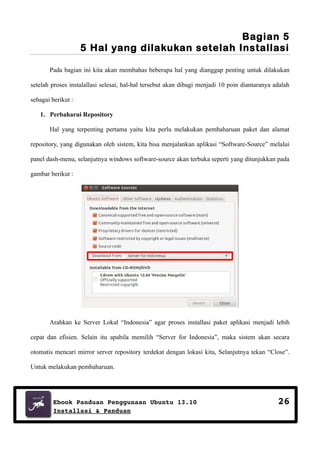 Bagian 5
5 Hal yang dilakukan setelah Installasi
Pada bagian ini kita akan membahas beberapa hal yang dianggap penting untuk dilakukan
setelah proses instalallasi selesai, hal-hal tersebut akan dibagi menjadi 10 poin diantaranya adalah
sebagai berikut :
1. Perbaharui Repository
Hal yang terpenting pertama yaitu kita perlu melakukan pembaharuan paket dan alamat
repository, yang digunakan oleh sistem, kita bisa menjalankan aplikasi “Software-Source” melalui
panel dash-menu, selanjutnya windows software-source akan terbuka seperti yang ditunjukkan pada
gambar berikut :

Arahkan ke Server Lokal “Indonesia” agar proses installasi paket aplikasi menjadi lebih
cepat dan efisien. Selain itu apabila memilih “Server for Indonesia”, maka sistem akan secara
otomatis mencari mirror server repository terdekat dengan lokasi kita, Selanjutnya tekan “Close”.
Untuk melakukan pembaharuan.

Ebook Panduan Penggunaan Ubuntu 13.10
Installasi & Panduan

26

 