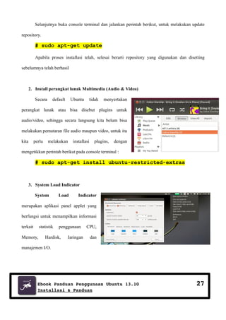 Selanjutnya buka console terminal dan jalankan perintah berikut, untuk melakukan update
repository.

# sudo apt-get update
Apabila proses installasi telah, selesai berarti repository yang digunakan dan disetting
sebelumnya telah berhasil

2. Install perangkat lunak Multimedia (Audio & Video)
Secara

default

Ubuntu

tidak

menyertakan

perangkat lunak atau bisa disebut plugins untuk
audio/video, sehingga secara langsung kita belum bisa
melakukan pemutaran file audio maupun video, untuk itu
kita

perlu

melakukan

installasi

plugins,

dengan

mengetikkan perintah berikut pada console terminal :

# sudo apt-get install ubuntu-restricted-extras

3. System Load Indicator
System

Load

Indicator

merupakan aplikasi panel applet yang
berfungsi untuk menampilkan informasi
terkait

statistik

Memory,

penggunaan

Hardisk,

Jaringan

CPU,
dan

manajemen I/O.

Ebook Panduan Penggunaan Ubuntu 13.10
Installasi & Panduan

27

 