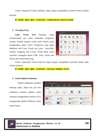 Untuk menginstall System Indicator, dapat dengan mengetikkan perintah berikut melalui
terminal :

# sudo apt-get install indicator-multiload

3. Tweaking Unity
Unity

Tweak

Tool

berfungsi

untuk

mempermudah user untuk melakukan pengaturan
navigasi desktop maupun sistem pada Ubuntu (yang
menggunakan panel Unity). Pengaturan yang dapat
dilakukan oleh Unity Tweak tool yaitu : Auto-Hide,
Window Snapping, Hot Corner, Tweak Dash, Unity
Launcher, mengganti theme GTK, icons, tulisan dan
ukuran, dan masih banyak lagi.
Untuk menginstall Unity-tweak-tool dapat dengan mengetikkan perintah berikut pada
console terminal :

# sudo apt-get install unity-tweak-tool

4. Install aplikasi tambahan
Setelah melakukan installasi
beberapa paket, diatas kita pun bisa
melakukan installasi aplikasi secara
otomatisi menggunakan interface GUI,
menggunakan aplikasi Software Center
milik Ubuntu.

Ebook Panduan Penggunaan Ubuntu 13.10
Installasi & Panduan

28

 